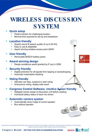 WIRELESS DISCUSSION SYSTEM Quick setup Perfect solution for challenging location Minimal time required for set-up and breakdown Location friendly Superb sound & speech quality of up to 20 kHz Easy to use & adaptable Award winning wireless access point (WAP) User friendly Removable BOSCH battery packs Award winning design Design excellence award granted by iF jury in 2006 Security friendly Digital protection for all signals from tapping or eavesdropping Automatic subscription blocking Voting friendly Operator can stop, suspend or start voting Anonymous voting, display total result Congress Control Software, intuitive & user friendly Delegate names assign to discussion unit before meeting Individual battery status of each mic shown Automatic camera system Automatically show image of current speaker Run without operator 