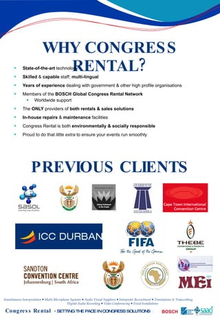 WHY CONGRESS RENTAL? State-of-the-art  technology Skilled  &  capable  staff;  multi-lingual Years of experience  dealing with government & other high profile organisations Members of the  BOSCH Global Congress Rental Network Worldwide support  The  ONLY  providers of  both rentals & sales solutions In-house repairs  &  maintenance  facilities Congress Rental is both  environmentally & socially responsible Proud to do that  little extra  to ensure your events run smoothly PREVIOUS CLIENTS 