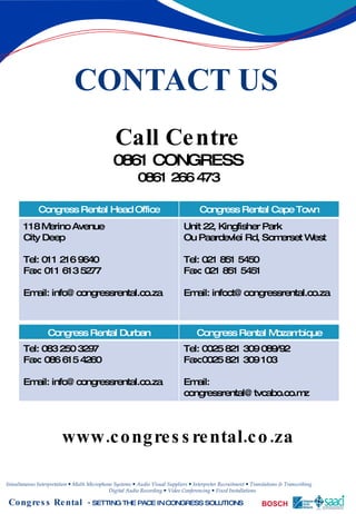 CONTACT US Call Centre 0861 CONGRESS 0861 266 473 www.congressrental.co.za Congress Rental Head Office Congress Rental Cape Town 118 Merino Avenue City Deep Tel: 011 216 9640 Fax: 011 613 5277 Email: info@congressrental.co.za Unit 22, Kingfisher Park Ou Paardevlei Rd, Somerset West Tel: 021 851 5450 Fax: 021 851 5451 Email: infoct@congressrental.co.za Congress Rental Durban Congress Rental Mozambique Tel: 083 250 3297 Fax: 086 615 4260 Email: info@congressrental.co.za Tel: 0025 821 309 089/92 Fax:0025 821 309 103 Email: congressrental@tvcabo.co.mz 