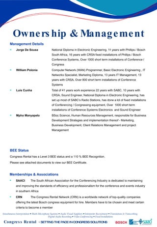 Ownership & Management Management Details Jorge De Sousa National Diploma in Electronic Engineering, 11 years with Phillips / Bosch  South Africa, 16 years with CRSA fixed installations of Phillips / Bosch  Conference Systems, Over 1000 short term installations of Conference /  Congress  William Polonia   Computer Network (WAN) Programmer, Basic Electronic Engineering , IT  Networks Specialist, Marketing Diploma, 13 years IT Management, 13  years with CRSA, Over 800 short term installations of Conference  Systems  Luis Cunha   Total of 41 years work experience 22 years with SABC, 10 years with  CRSA, Sound Engineer, National Diploma in Electronic Engineering, has  set up most of SABC’s Radio Stations, has done a lot of fixed installations  of Conferencing / Congressing equipment, Over  1000 short term  installations of Conference Systems Electronics  and Sound Engineer Mpho Manyapelo   BSoc Science, Human Resources Management, responsible for  Business  Development Strategies and implementation thereof -  Marketing,  Business Development, Client Relations Management and project  Management BEE Status Congress Rental has a Level 3 BEE status and a 110 % BEE Recognition. Please see attached documents to view our BEE Certificate. Memberships & Associations SAACI The South African Association for the Conferencing Industry is dedicated to maintaining and improving the standards of efficiency and professionalism for the conference and events industry in southern Africa   CRN The Congress Rental Network (CRN) is a worldwide network of top-quality companies offering the latest Bosch congress equipment for hire. Members have to be chosen and meet certain criteria to become a member 