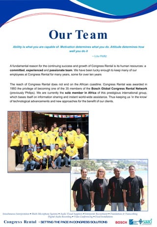 Our Team Ability is what you are capable of. Motivation determines what you do. Attitude determines how well you do it –  Lou Holtz A fundamental reason for the continuing success and growth of Congress Rental is its human resources: a  committed ,  experienced  and  passionate team . We have been lucky enough to keep many of our employees at Congress Rental for many years, some for over ten years The reach of Congress Rental does not end on the African coastline. Congress Rental was awarded in 1993 the privilege of becoming one of the 35 members of the  Bosch   Global Congress Rental Network  (previously Philips). We are currently the  sole member in Africa  of this prestigious international group, which bases itself on information sharing and instant world-wide assistance. Thus keeping us ‘in the know’ of technological advancements and new approaches for the benefit of our clients. 