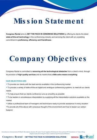 Mission Statement Congress Rental  aims to  SET THE PACE IN CONGRESS SOLUTIONS  by offering its clients the latest  state-of-the-art technology  in the conferencing industry and servicing the client with an unyielding commitment to  proficiency, efficiency and friendliness . Company Objectives Congress Rental is committed to  removing all the technological obstacles  from a client’s mind, through its provision of  high quality services  and its mantra that  a little extra means everything .  OUR OBJECTIVES ARE: To provide our clients with the best service available in the conferencing market   To provide a variety of state-of-the-art digital and analogue conferencing systems, to meet all our clients needs   To help ensure that our clients conference runs as smoothly as possible   To be leaders in simultaneous interpretation by supplying all the interpretation solutions available on the market   Utilize a professional team of managers and technicians ready to provide assistance in every situation To provide all of the above with conscious thought of the environment and how to lessen our carbon footprint   
