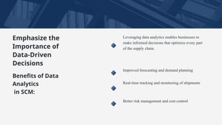 Emphasize the
Importance of
Data-Driven
Decisions
Leveraging data analytics enables businesses to
make informed decisions that optimize every part
of the supply chain.
Improved forecasting and demand planning
Real-time tracking and monitoring of shipments
Better risk management and cost control
Benefits of Data
Analytics
in SCM:
 