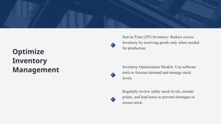 Optimize
Inventory
Management
Just-in-Time (JIT) Inventory: Reduce excess
inventory by receiving goods only when needed
for production.
Inventory Optimization Models: Use software
tools to forecast demand and manage stock
levels.
Regularly review safety stock levels, reorder
points, and lead times to prevent shortages or
excess stock.
 