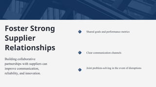 Shared goals and performance metrics
Clear communication channels
Joint problem-solving in the event of disruptions
Foster Strong
Supplier
Relationships
Building collaborative
partnerships with suppliers can
improve communication,
reliability, and innovation.
 