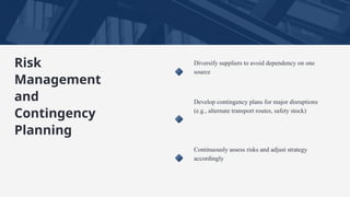 Diversify suppliers to avoid dependency on one
source
Develop contingency plans for major disruptions
(e.g., alternate transport routes, safety stock)
Continuously assess risks and adjust strategy
accordingly
Risk
Management
and
Contingency
Planning
 