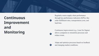 Regularly assess supply chain performance
through key performance indicators (KPIs), like
order fulfillment rates, transportation costs, and
lead time.
Continuous improvement (e.g., Lean Six Sigma)
allows companies to streamline processes and
reduce waste.
Adapt and optimize processes based on feedback
and changing market conditions.
Continuous
Improvement
and
Monitoring
 