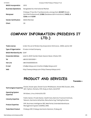 4/17/2018 Company Profile Pridesys | Pridesys IT Ltd
http://pridesys.com/company-profile/ 2/5
BASIS Incorporation 2013
Business Operations Bangladesh & International Market
Manpower
Pridesys IT has 55+ IT professionals, among them 20 OCP (Oracle
Certified Professional), 3 DBA (Database Administration), 1 RHCE, 4
CCNA and 1 CCNP.
Vendor Certification BASIS Member
Client 50
COMPANY INFORMATION (PRIDESYS IT
LTD.)
Trade License Under the act of Dhaka City Corporation Ordinance , 2009, section 84
Type of Organization Private Limited Company
BASIS Membership No G547
Corporate Address Level-5, 20/21 Garden Road, Kawran Bazar, Dhaka-1215
Tel +88 02 55013300-1
Hot Line +88 01550000003-8
E-mail info@pridesys.com (mailto:info@pridesys.com)
Web http://www.pridesys.com (http://www.pridesys.com)
PRODUCT AND SERVICES
Technological Expertise
Oracle, Oracle apex, Oracle Fusion Middleware, Oracle RAC Cluster, JAVA,
.NET, Python, Pentaho, PHP, Ruby on Rails. Zend PHP
Operating System
Expertise
Windows, Linux, Android & IOS
Industry Expertise
Public Sector, Private Sector, Health Care, Bank & Financial Institute,
Telecom, Garments &Textiles, Manufacturing, Trading Business.
Product Expertise
ERP, Business Intelligence (BI), Web Portal, Extended Warehouse
Management System (EWMS), DMS
Trade Mark Product Pridesys ERP, Pridesys Garments Solution, Pridesys BI
Translate »
 