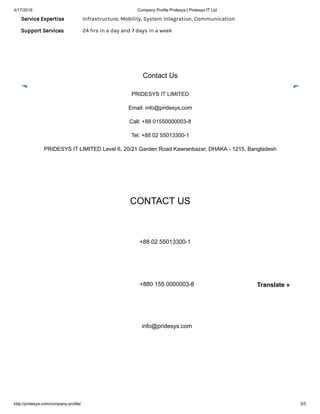 4/17/2018 Company Profile Pridesys | Pridesys IT Ltd
http://pridesys.com/company-profile/ 3/5
Service Expertise Infrastructure, Mobility, System Integration, Communication
Support Services 24 hrs in a day and 7 days in a week
Contact Us
PRIDESYS IT LIMITED
Email: info@pridesys.com
Call: +88 01550000003-8
Tel: +88 02 55013300-1
PRIDESYS IT LIMITED Level 6, 20/21 Garden Road Kawranbazar, DHAKA - 1215, Bangladesh
CONTACT US
+88 02 55013300-1
+880 155 0000003-8
info@pridesys.com
Translate »
 