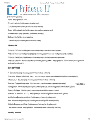 4/17/2018 Company Profile Pridesys | Pridesys IT Ltd
http://pridesys.com/company-profile/ 4/5
Home (http://pridesys.com)
Contact Us (http://pridesys.com/contact-us)
Our Clients (http://pridesys.com/valuable-clients)
Board of Directors (http://pridesys.com/executive-management)
Team Pridesys (http://pridesys.com/team-pridesys)
Gallery (http://pridesys.com/gallery)
Downloads (http://pridesys.com/all-resources)
(http://pridesys.com)
Pridesys ERP (http://pridesys.com/erp-software-companies-in-bangladesh)
Pridesys Business Intelligence (BI) (http://pridesys.com/business-intelligence-and-analytics)
Pridesys Portal (http://pridesys.com/management-information-system-software)
Pridesys Extended Warehouse Management System (EWMS) (http://pridesys.com/inventory-management-
software-bangladesh)
PRODUCTS
IT Consultancy (http://pridesys.com/infrastructure-solution)
Enterprise Resource Planning (ERP) (http://pridesys.com/erp-software-companies-in-bangladesh)
Infrastructure Solution (http://pridesys.com/infrastructure-solution)
Business Process Automation (http://pridesys.com/business-process-automation)
Management Information System (MIS) (http://pridesys.com/management-information-system)
Custom Software (http://pridesys.com/management-information-system)
Software as a service (SAAS) (http://pridesys.com/management-information-system)
Mobile Apps Development (http://pridesys.com/apps-development)
Web Portal Development (http://pridesys.com/web-portal-development)
Website Development (http://pridesys.com/web-portal-development)
Call Center Solution (http://pridesys.com/mobile-cloud-computing-solution)
OUR SERVICES
Industry Solution
Translate »
 