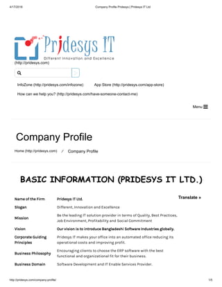 4/17/2018 Company Profile Pridesys | Pridesys IT Ltd
http://pridesys.com/company-profile/ 1/5
(http://pridesys.com)
InfoZone (http://pridesys.com/infozone) App Store (http://pridesys.com/app-store)
How can we help you? (http://pridesys.com/have-someone-contact-me)
Menu 
Company Profile
Home (http://pridesys.com) ⁄ Company Profile
BASIC INFORMATION (PRIDESYS IT LTD.)
Name of the Firm Pridesys IT Ltd.
Slogan Different, Innovation and Excellence
Mission
Be the leading IT solution provider in terms of Quality, Best Practices,
Job Environment, Profitability and Social Commitment
Vision Our vision is to introduce Bangladeshi Software Industries globally.
Corporate Guiding
Principles
Pridesys IT makes your office into an automated office reducing its
operational costs and improving profit.
Business Philosophy
Encouraging clients to choose the ERP software with the best
functional and organizational fit for their business.
Business Domain Software Development and IT Enable Services Provider.

Translate »
 