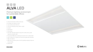 ALVA LED
Premium lighting environment
for sustainable offices
100
lm/W
100%
EULED
•	 LED service life 50,000 h at 85% luminous flux
•	 slim design with a height only 42mm
•	 colour rendering index CRI Ra >84
•	 LED colour temperature 2700K, 3000K or 4000K
•	 low UGR
•	 high efficiency
•	 special design
•	 high quality sheet-steel recessed housing with rounded corners, powder
coated matt white RAL 9003
•	 fine prismatic PMMA optic for perfect glare reduction and no “rainbow effect”
•	 opal PC diffuser with no visible LED hot spots and excellent light transmission
•	 SMD LED >160lm/W
•	 SNSR: light and presence sensor unit with 6 predefined operating modes and
tuning possibility
•	 dimming DALI
 