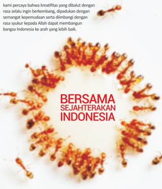 BERSAMA
SEJAHTERAKAN
INDONESIA
kami percaya bahwa kreatifitas yang dibalut dengan
rasa selalu ingin berkembang, dipadukan dengan
semangat kepemudaan serta diimbangi dengan
rasa syukur kepada Allah dapat membangun
bangsa Indonesia ke arah yang lebih baik.
 
