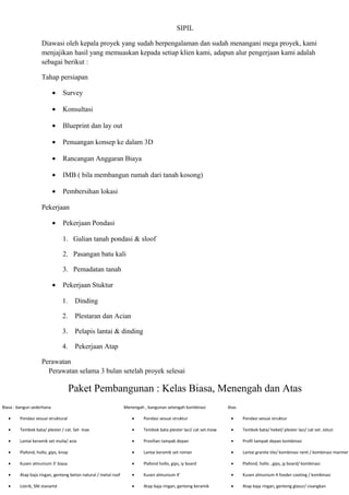 SIPIL
Diawasi oleh kepala proyek yang sudah berpengalaman dan sudah menangani mega proyek, kami
menjajikan hasil yang memuaskan kepada setiap klien kami, adapun alur pengerjaan kami adalah
sebagai berikut :
Tahap persiapan
• Survey
• Konsultasi
• Blueprint dan lay out
• Penuangan konsep ke dalam 3D
• Rancangan Anggaran Biaya
• IMB ( bila membangun rumah dari tanah kosong)
• Pembersihan lokasi
Pekerjaan
• Pekerjaan Pondasi
1. Galian tanah pondasi & sloof
2. Pasangan batu kali
3. Pemadatan tanah
• Pekerjaan Stuktur
1. Dinding
2. Plestaran dan Acian
3. Pelapis lantai & dinding
4. Pekerjaan Atap
Perawatan
Perawatan selama 3 bulan setelah proyek selesai
Paket Pembangunan : Kelas Biasa, Menengah dan Atas
Biasa : bangun sederhana Menengah , bangunan setengah kombinasi Atas
• Pondasi sesuai struktural • Pondasi sesuai struktur • Pondasi sesuai struktur
• Tembok bata/ plester / cat. Set max • Tembok bata plester laci/ cat set.mow • Tembok bata/ hebel/ plester laci/ cat set. Jotun
• Lantai keramik set mulia/ asia • Provilian tampak depan • Profil tampak depan kombinasi
• Plafond, hollo, gips, knop • Lantai keramik set roman • Lantai granite tile/ kombinasi ranit / kombinasi marmer
• Kusen almunium 3’ biasa • Plafond hollo, gips, iy board • Plafond, hollo , gips, jy board/ kombinasi
• Atap baja ringan, genteng beton natural / metal roof • Kusen almunium 4’ • Kusen almunium 4 fooder cooting / kombinasi
• Listrik, SNI stanartd • Atap baja ringan, genteng keramik • Atap baja ringan, genteng glasur/ cisangkan
 