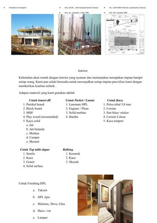• Instalasi air maspion • Inst, listrik , eternal (panasonic/ broco) • Ins. Listrik SNI enterno ( panasonic/ broco)
• Inst, air, maspion, d dan AW • Inst. Air maspion AW
Interior
Kebutuhan akan rumah dengan interior yang nyaman dan memanjakan merupakan impian hampir
setiap orang. Kami pun selalu berusaha untuk mewujudkan setiap impian para klien kami dengan
memberikan kualitas terbaik .
Adapun material yang kami gunakan adalah
Untuk lemari dll Untuk Parket / Lantai Untuk Kaca
1. Partikel board 1. Laminate HPL 1. Polos tebal 5,8 mm
2. Block board 2. Enginer / Plean 2. Cermin
3. MDF 3. Solid merbau 3. Sun blass/ sticker
4. Play wood (recomended) 4. Bambu 4. Cermin Colour
5. Kayu solid 5. Kaca tempret
a. Jati
b. Jati belanda
c. Merbau
d. Camper
e. Meranti
Untuk Top table dapur Balking
1. Stenlis 1. Keramik
2. Kaca 2. Kaca
3. Granit 3. Mozaik
4. Solid surface
Untuk Finishing HPL
a. Takosit
b. HPL tipis
c. Melamic, Dove, Glos
d. Duco / cat
e. Lamper
 