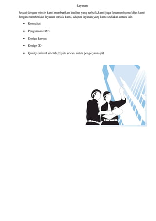 Layanan
Sesuai dengan prinsip kami memberikan kualitas yang terbaik, kami juga ikut membantu klien kami
dengan memberikan layanan terbaik kami, adapun layanan yang kami sediakan antara lain
• Konsultasi
• Pengurusan IMB
• Design Layout
• Design 3D
• Quaity Control setelah proyek selesai untuk pengerjaan sipil
 