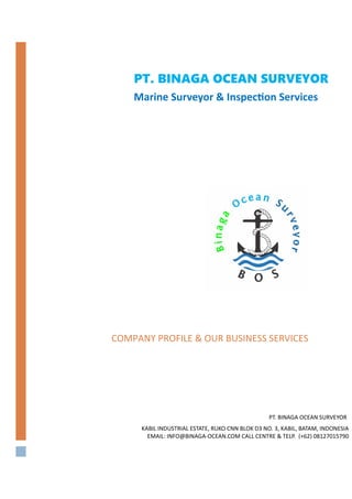    
COMPANY PROFILE & OUR BUSINESS SERVICES
PT. BINAGA OCEAN SURVEYOR
KABIL INDUSTRIAL ESTATE, RUKO CNN BLOK D3 NO. 3, KABIL, BATAM, INDONESIA 
EMAIL: INFO@BINAGA-OCEAN.COM CALL CENTRE & TELP.  (+62) 08127015790
PT. BINAGA OCEAN SURVEYOR
Marine Surveyor & Inspec on Services
 