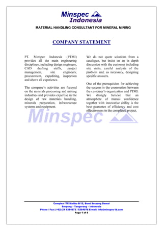 Indonesia
        MATERIAL HANDLING CONSULTANT FOR MINERAL MINING



                      COMPANY STATEMENT

PT. Minspec Indonesia (PTMI)                     We do not quote solutions from a
provides all the main engineering                catalogue, but insist on an in depth
disciplines, including design engineers,         discussion with the customer including
CAD       drafting      staffs,    project       site visits, careful analysis of the
management,          site       engineers,       problem and, as necessary, designing
procurement, expediting, inspection              specific answers.
and above all experience.
                                                 One of the prerequisites for achieving
The company’s activities are focused             the success is the cooperation between
on the minerals processing and mining            the customer’s organization and PTMI.
industries and provides expertise in the         We strongly believe that an
design of raw materials handling,                atmosphere of mutual confidence
minerals preparation, infrastructure             together with innovative ability is the
systems and equipment.                           best guarantee of efficiency and cost
                                                 effectiveness in the completed project.




                       Complex ITC Malibu B/12, Bumi Serpong Damai
                              Serpong – Tangerang – Indonesia
            Phone / Fax: (+62) 21 5384973 / 5384978 E-mail: info@minspec-id.com
                                        Page 1 of 6
 
