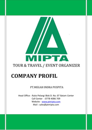 TOUR & TRAVEL/ EVENT ORGANIZER
COMPANY PROFIL
PT.MEGAH INDRA PUSPITA
Head Office : Ruko Pelangi Blok D. No. 07 Batam Center
Call Center : 0778 4086 709
Website : www.ptmipta.com
Mail : sales@ptmipta.com
 