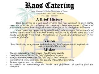 A Brief History
Raos Cathering is a fast food services that was founded in 2005 highly
experienced in service cathering the company - large companies , offices and
party with several branch offices in several major cities throughout Indonesia.
Raos Cathering supported by reliable chefs who are open for national and
international cuisine and has been widely recognized by having some food and
healty certificate from MUI , Department of Health and achievement of ISO
2006 and globally .
Vision
Raos Cathering as a pioneer and leading fast food companies throughout the
archipelago and the world
Mision
- Presenting quality ready meals , healthy and quality
- Certification and ISO in the field of food and service
- Being a reliable partner in the field of fast food services
- Commitment to maintaining the quality of food that is healthy
- Enhancing customer satisfaction
- Participate in maintaining the health and fulfillment of quality food for
everyone
Raos CateringJalan Alternatif Cibubur No.99 Jakarta Timur
Telepon : 021 – 6370099 / 6370199
Fax : 021 – 6370299
 
