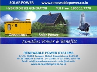 RENEWABLE POWER SYSTEMS
B-1/15, DSIIDC Complex, Zhilmil Industrial area, Dellhi-95
Ph: 9873366249 Landline : 011-22597770, 22127780, 22115744
Email: info@renewablepower.co.in, solar@bol.net.in
www.renewablepower.co.in
 