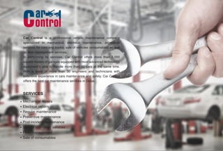 Car Control is a professional vehicle maintenance company
specialized in mechanical, electrical maintenance, estimation
services for cars and trucks, sale of vehicles consumables as well
as fleet management services.
In performing its services, Car Control offers more than 5,000
square meters of garages equipped with most advanced technology
equipment’s able to handle more than 50 cars at the same time.
With a team of more than 30 engineers and technicians with
extensive experience in cars maintenance and safety. Car Control
offers the best car maintenance services in Dubai.
Mechanical repairs
Electrical repairs
Regular maintenance
Preventive maintenance
Post-incident maintenance
Vehicle estimation services
Fleet management
Sale of consumables
SERVICES
 