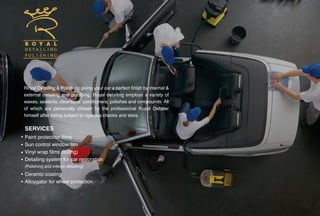 Royal Detailing & Polishing giving your car a perfect finish by internal &
external detailing and polishing. Royal detailing employs a variety of
waxes, sealants, cleansers, conditioners, polishes and compounds. All
of which are personally chosen by the professional Royal Detailer
himself after being subject to rigorous checks and tests.
Paint protection films
Sun control window film
Vinyl wrap films (foiling)
Detailing system for car restoration
(Polishing and interior detailing)
Ceramic coating
Alloygator for wheel protection
SERVICES
 