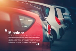 Provide the customers with fast, efficient, and trusted vehicle
testing and registration services, meeting and exceeding the RTA
standards on a consistent basis. Introduce to our customers an
integrated center where all automotive needs are serviced
professionally and friendly in a (one stop shop) concept.
Mission:
 