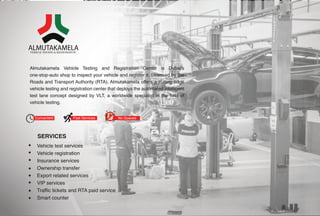 Convenient Fast Services No Queues
Vehicle test services
Vehicle registration
Insurance services
Ownership transfer
Export related services
VIP services
Traffic tickets and RTA paid service
Smart counter
Almutakamela Vehicle Testing and Registration Center is Dubai’s
one-stop-auto shop to inspect your vehicle and register it. Licensed by the
Roads and Transport Authority (RTA), Almutakamela offers a cutting edge
vehicle testing and registration center that deploys the automated intelligent
test lane concept designed by VLT, a worldwide specialist in the field of
vehicle testing.
SERVICES
 