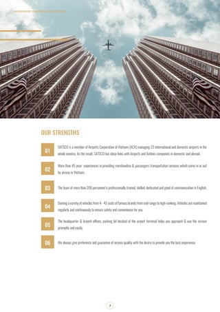OUR STRENGTHS
SATSCO is a member of Airports Corporation of Vietnam (ACV) managing 22 international and domestic airports in the
whole country. As the result, SATSCO has close links with Airports and Airlines companies in domestic and abroad.
More than 45 year- experiences in providing merchandise & passengers transportation services which come in or out
by airway in Vietnam.
The team of more than 200 personnel is professionally trained, skilled, dedicated and good at communication in English.
Owning a variety of vehicles from 4 - 45 seats of famous brands from mid-range to high-ranking. Vehicles are maintained
regularly and continuously to ensure safety and convenience for you.
The headquarter & branch offices, parking lot located at the airport terminal helps you approach & use the service
promptly and easily.
We always give preference and guarantee of service quality with the desire to provide you the best experience.
SOUTHERN AIRPORT TRANSPORATION JOIN STOCK COMPANY
7
01
03
05
06
02
04
 