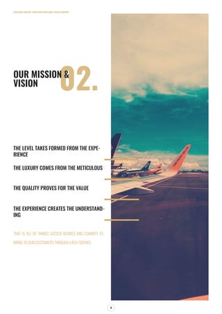 THE LEVEL TAKES FORMED FROM THE EXPE-
RIENCE
THE LUXURY COMES FROM THE METICULOUS
THE QUALITY PROVES FOR THE VALUE
THE EXPERIENCE CREATES THE UNDERSTAND-
ING
SOUTHERN AIRPORT TRANSPORTATION JOINT STOCK COMPANY
8
02.OUR MISSION &
VISION
THAT IS ALL OF THINGS SATSCO DESIRES AND COMMITS TO
BRING TO OUR CUSTOMERS THROUGH EACH SERVICE.
 