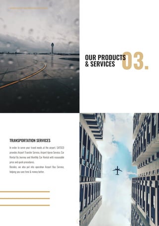 SOUTHERN AIRPORT TRANSPORATION JOIN STOCK COMPANY
9
03.OUR PRODUCTS
& SERVICES
In order to serve your travel needs at the airport, SATSCO
provides Airport Transfer Service, Airport Apron Service, Car
Rental By Journey and Monthly Car Rental with reasonable
price and quick procedures.
Besides, we also put into operation Airport Bus Service,
helping you save time & money better.
TRANSPORTATION SERVICES
 