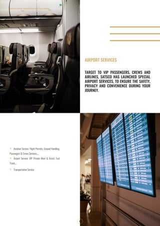 SOUTHERN AIRPORT TRANSPORTATION JOINT STOCK COMPANY
10
TARGET TO VIP PASSENGERS, CREWS AND
AIRLINES, SATSCO HAS LAUNCHED SPECIAL
AIRPORT SERVICES, TO ENSURE THE SAFETY,
PRIVACY AND CONVENIENCE DURING YOUR
JOURNEY.
»» Aviation Service: Flight Permits, Ground Handling,
Passengers & Crews Services,...
»» Airport Service: VIP Private Meet & Assist, Fast
Track,...
»» Transportation Service
AIRPORT SERVICES
 