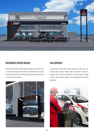 SOUTHERN AIRPORT TRANSPORTATION JOINT STOCK COMPANY
12
MITSUBISHI SATSCO DEALER CAR SERVICES
Became the 3S standard dealer of Mitsubishi Motor Vietnam since 2015,
our showroom displays and sells full range of Mitsubishi cars & parts,
serving customers in Ho Chi Minh City, especially potential markets such
as Tan Binh, Tan Phu, Go Vap, …
In parallel with the Mitsubishi Satsco showroom, we also have a car
services center provides: vehicles repair, maintenance, warranty &
inspection services with our commitment and priority being “Prestige
- Quality - Effect - Quickly”. Besides, we also supply genuine Mitsubishi
spare parts.
 