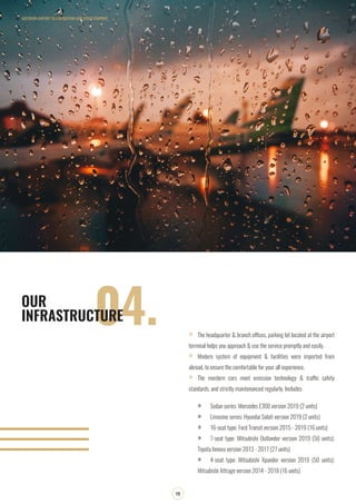 SOUTHERN AIRPORT TRANSPORATION JOIN STOCK COMPANY
13
04.OUR
INFRASTRUCTURE
»» The headquarter & branch offices, parking lot located at the airport
terminal helps you approach & use the service promptly and easily.
»» Modern system of equipment & facilities were imported from
abroad, to ensure the comfortable for your all experience.
»» The mordern cars meet emission technology & traffic safety
standards, and strictly maintenanced regularly. Includes:
»» Sedan series: Mercedes E300 version 2019 (2 units)
»» Limosine series: Hyundai Solati version 2019 (2 units)
»» 16-seat type: Ford Transit version 2015 - 2019 (16 units)
»» 7-seat type: Mitsubishi Outlander version 2019 (50 units);
Toyota Innova version 2013 - 2017 (27 units)
»» 4-seat type: Mitsubishi Xpander version 2019 (50 units);
Mitsubishi Attrage version 2014 - 2018 (16 units)
 