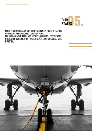 SOUTHERN AIRPORT TRANSPORATION JOIN STOCK COMPANY
15
05.OUR
STAFFS
MORE THAN 200 STAFFS ARE PROFESSIONALLY TRAINED, HAVING
COURTEOUS AND DEDICATED SERVICE STYLES.
THE MANAGEMENT TEAM ARE HIGHLY QUALIFIED, EXPERIENCED,
REGULARLY WORKING WITH FOREIGN EXPERTS AND ORGANIZATIONS
DIRECTLY.
 