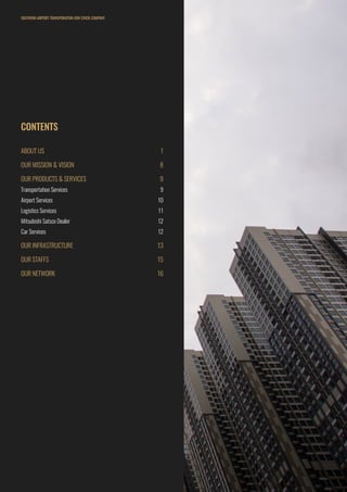 CONTENTS
ABOUT US	 1
OUR MISSION & VISION	 8
OUR PRODUCTS & SERVICES	 9
Transportation Services	 9
Airport Services	 10
Logistics Services	 11
Mitsubishi Satsco Dealer	 12
Car Services	 12
OUR INFRASTRUCTURE	 13
OUR STAFFS	 15
OUR NETWORK	 16
SOUTHERN AIRPORT TRANSPORATION JOIN STOCK COMPANY
 