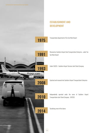1975
1991
1993
2008
2010
2014
Transportation department of Tan Son Nhat Airport
Renamed as Southern Airport Auto Transportation Enterprise – under Tan
Son Nhat Airport
Under SASCO – Southern Airport Services Joint Stock Company
Equitized and renamed into Southern Airport Transportation Enterprise
Independently operated under the name of Southern Airport
Transportation Joint Stock Company - SATSCO
Socializing most of the shares
SOUTHERN AIRPORT TRANSPORATION JOIN STOCK COMPANY
3
ESTABLISHMENT AND
DEVELOPMENT
 