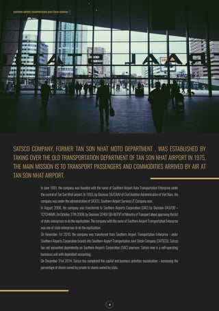 SATSCO COMPANY, FORMER TAN SON NHAT MOTO DEPARTMENT , WAS ESTABLISHED BY
TAKING OVER THE OLD TRANSPORTATION DEPARTMENT OF TAN SON NHAT AIRPORT IN 1975.
THE MAIN MISSION IS TO TRANSPORT PASSENGERS AND COMMODITIES ARRIVED BY AIR AT
TAN SON NHAT AIRPORT.
In June 1991, the company was founded with the name of Southern Airport Auto Transportation Enterprise under
the control of Tan Son Nhat airport. In 1993, by Decision 56/CAAV of Civil Aviation Administration of Viet Nam, the
company was under the administration of SASCO, Southern Airport Services JT Company now.
In August 2008, the company was transferred to Southern Airports Corporation (SAC) by Decision 043/QĐ –
TCTCHKMN. On October 27th 2008, by Decision 3249/ QĐ-BGTVT of Ministry of Transport about approving the list
of state enterprises to do the equitization. The company with the name of Southern Airport Transportation Enterprise
was one of state enterprises to do the equitization.
On November 1st 2010, the company was transferred from Southern Airport Transportation Enterprise - under
Southern Airports Corporation branch into Southern Airport Transportation Joint Stock Company (SATSCO). Satsco
has not accounted dependently on Southern Airports Corporation (SAC) anymore. Satsco now is a self-operating
businesss unit with dependent accounting.
On December 31st 2014, Satsco has completed the capital and business activities socialization – increasing the
percentage of shares owned by private to shares owned by state.
SOUTHERN AIRPORT TRANSPORTATION JOINT STOCK COMPANY
4
 