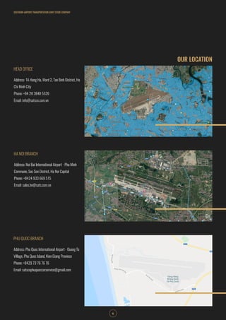 OUR LOCATION
SOUTHERN AIRPORT TRANSPORTATION JOINT STOCK COMPANY
6
HEAD OFFICE
HA NOI BRANCH
PHU QUOC BRANCH
Address: 1A Hong Ha, Ward 2, Tan Binh District, Ho
Chi Minh City
Phone: +84 28 3848 5526
Email: info@satsco.com.vn
Address: Noi Bai International Airport - Phu Minh
Commune, Soc Son District, Ha Noi Capital
Phone: +8424 933 669 515
Email: sales.hn@sats.com.vn
Address: Phu Quoc International Airport - Duong To
Village, Phu Quoc Island, Kien Giang Province
Phone: +8429 73 76 76 76
Email: satscophuquoccarservice@gmail.com
 