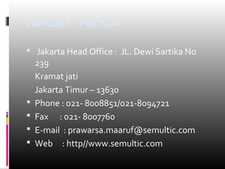 Contact Person
 Jakarta Head Office : JL. Dewi Sartika No
239
Kramat jati
Jakarta Timur – 13630
 Phone : 021- 8008851/021-8094721
 Fax : 021- 8007760
 E-mail : prawarsa.maaruf@semultic.com
 Web : http//www.semultic.com
 