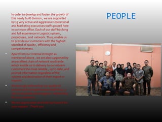 PEOPLE In order to develop and fasten the growth of
this newly built division , we are supported
by 15 very active and aggressive Operational
and Marketing executives staffs posted here
in our main office. Each of our staff has long
and full experience in Logistic system ,
procedures , and network. Thus, enable us
to provide our customers with the highest
standard of quality , efficiency and
competitiveness.
 Apart from our internal strength as
mentioned above , we are also supported by
an excellent chain of network worldwide
which enable us to delivery to our esteem
customers the most reliable , up to date ,and
prompt information regardless of the
volume and destination of their export or
imports.
 We strongly believe that our quality of
services and competitiveness shall bring a
very mutual and advantageous relationship
for our customers.
 We are appreciated and looking forward for
your support . Thank you
 
