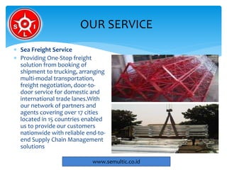  Sea Freight Service
 Providing One-Stop freight
solution from booking of
shipment to trucking, arranging
multi-modal transportation,
freight negotiation, door-to-
door service for domestic and
international trade lanes.With
our network of partners and
agents covering over 17 cities
located in 15 countries enabled
us to provide our customers
nationwide with reliable end-to-
end Supply Chain Management
solutions
OUR SERVICE
www.semultic.co.id
 