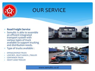  Road Freight Service
 Semultic is able to assemble
an efficient integrated
transport system with
various types of truck
available to support trucking
and distribution needs.
 Type of trucks available :
 OPEN/COVERED TRUCK
 LOW BED , MULTI AXXCEL ,TRAILER
 CONTAINER TRUCK
 HEAVY LOAD TRAILER
OUR SERVICE
www.semultic.co.id
 