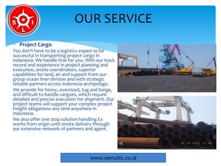 Project Cargo
You don’t have to be a logistics expert to be
successful in transporting project cargo in
Indonesia. We handle that for you. With our track
record and experience in project planning and
execution, onsite coordination, superior
capabilities for land, air and support from our
group ocean liner division and with strategic
reliable partners across Indonesia archipelago.
We provide for heavy, oversized, tug and barge,
and difficult-to-handle cargoes, which require
detailed and precise execution for shipment. Our
project teams will support your complex project
freight obligations any time anywhere in
Indonesia.
We also offer one stop solution handling Ex
works from origin until onsite delivery through
our extensive network of partners and agent.
OUR SERVICE
www.semultic.co.id
 