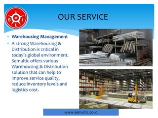  Warehousing Management
 A strong Warehousing &
Distribution is critical in
today’s global environment.
Semultic offers various
Warehousing & Distribution
solution that can help to
improve service quality,
reduce inventory levels and
logistics cost.
OUR SERVICE
www.semultic.co.id
 
