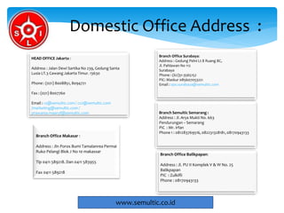 Domestic Office Address :
www.semultic.co.id
Branch Office Surabaya:
Address : Gedung Pelni Lt 8 Ruang 8C,
Jl. Pahlawan No 112
Surabaya
Phone : (62)31-3565152
PIC: Maskur 085607053221
Email : ops.surabaya@semultic.com
Branch Semultic Semarang :
Address : Jl. Arya Mukti No. 663
Pendurungan – Semarang
PIC : Mr. Irfan
Phone 1 : 081283769516, 082231328181, 08170943133
Branch Office Balikpapan:
Address : Jl. PU II Komplek V & W No. 25
Balikpapan
PIC : Zulkifli
Phone : 08170943133
HEAD OFFICE Jakarta :
Address : Jalan Dewi Sartika No 239, Gedung Santa
Lusia LT.3 Cawang Jakarta Timur. 13630
Phone : (021) 8008851, 8094721
Fax : (021) 8007760
Email : cs@semultic.com / cs2@semultic.com
/marketing@semultic.com /
prawarsa.maaruf@semultic.com
Branch Office Makasar :
Address : Jln Poros Bumi Tamalanrea Permai
Ruko Pelangi Blok J No 10 makassar
Tlp 0411 589218. Dan 0411 583955
Fax 0411 589218
 