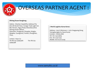 OVERSEAS PARTNER AGENT :
www.semultic.co.id
Shining Ocean Hongkong :
Addres : Shezhen Headoffice Address:The
6th, 8th &10th Floor, Foreign Trade Light Ind.
Bld. No1002, Aiguo Road, Shenzhen,China
Shining Ocean Offices:
Shenzhen, Hongkong. Shanghai, Ningbo.
Qingdao. Guangzhou, Foshan, Zhongshan,
Yiwu,
contact : Kaya Liu
Tel: 86-755-33995366 Fax: 86-755-
33995396
J World Logistics Korea Korea :
Address : 1503 IS Biztower 1-1 5Ga Yangpyeng-Dong
Yeongdeungpo-Gu Seoul Korea
Contact : Charles BAE
Tel : 82-2-332-9669
Fax : 82-2-332-5135
Mobile : 82-10-2712-4149
 