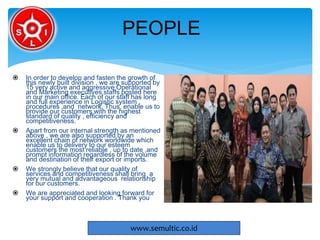  In order to develop and fasten the growth of
this newly built division , we are supported by
15 very active and aggressive Operational
and Marketing executives staffs posted here
in our main office. Each of our staff has long
and full experience in Logistic system ,
procedures ,and network. Thus, enable us to
provide our customers with the highest
standard of quality , efficiency and
competitiveness.
 Apart from our internal strength as mentioned
above , we are also supported by an
excellent chain of network worldwide which
enable us to delivery to our esteem
customers the most reliable , up to date ,and
prompt information regardless of the volume
and destination of their export or imports.
 We strongly believe that our quality of
services and competitiveness shall bring a
very mutual and advantageous relationship
for our customers.
 We are appreciated and looking forward for
your support and cooperation . Thank you
PEOPLE
www.semultic.co.id
 