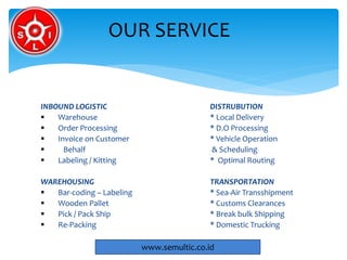 INBOUND LOGISTIC DISTRUBUTION
 Warehouse * Local Delivery
 Order Processing * D.O Processing
 Invoice on Customer * Vehicle Operation
 Behalf & Scheduling
 Labeling / Kitting * Optimal Routing
WAREHOUSING TRANSPORTATION
 Bar-coding – Labeling * Sea-Air Transshipment
 Wooden Pallet * Customs Clearances
 Pick / Pack Ship * Break bulk Shipping
 Re-Packing * Domestic Trucking
OUR SERVICE
www.semultic.co.id
 